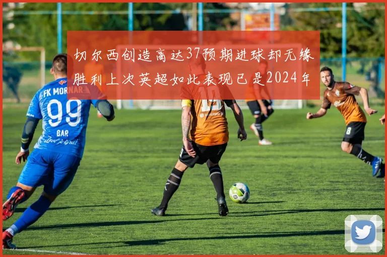 切尔西创造高达37预期进球却无缘胜利上次英超如此表现已是2024年3月