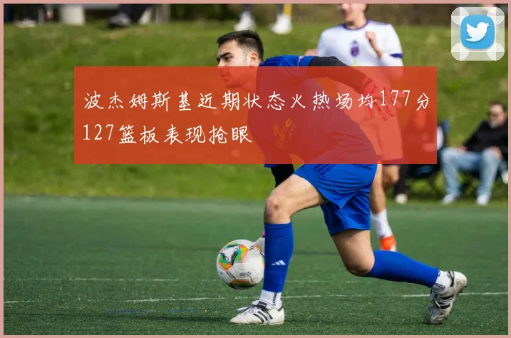波杰姆斯基近期状态火热场均177分127篮板表现抢眼