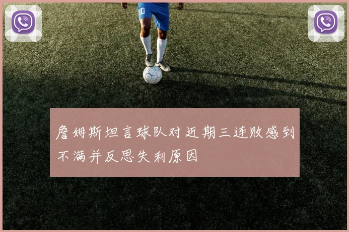 詹姆斯坦言球队对近期三连败感到不满并反思失利原因