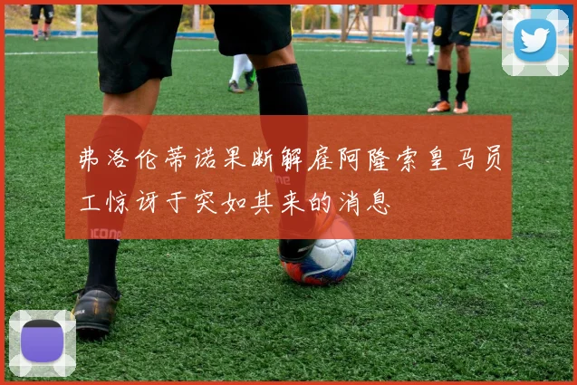 弗洛伦蒂诺果断解雇阿隆索皇马员工惊讶于突如其来的消息