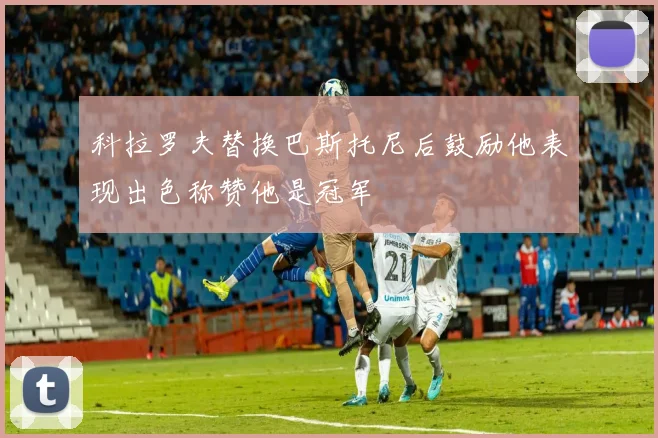 科拉罗夫替换巴斯托尼后鼓励他表现出色称赞他是冠军