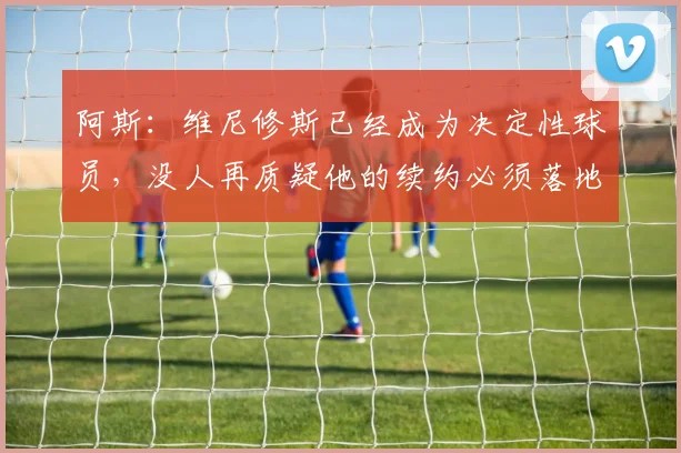 阿斯：维尼修斯已经成为决定性球员，没人再质疑他的续约必须落地