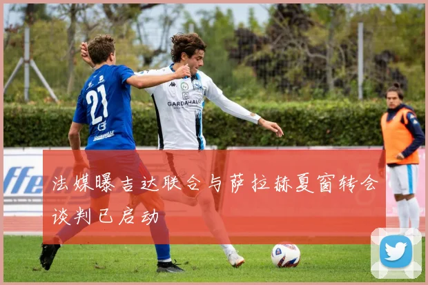 法媒曝吉达联合与萨拉赫夏窗转会谈判已启动
