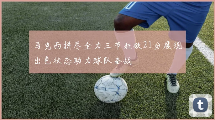 马克西拼尽全力三节狂砍21分展现出色状态助力球队奋战