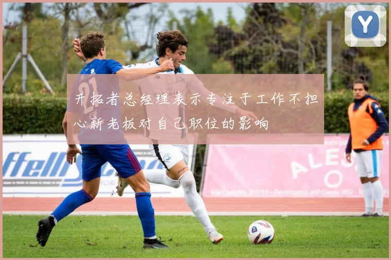 开拓者总经理表示专注于工作不担心新老板对自己职位的影响